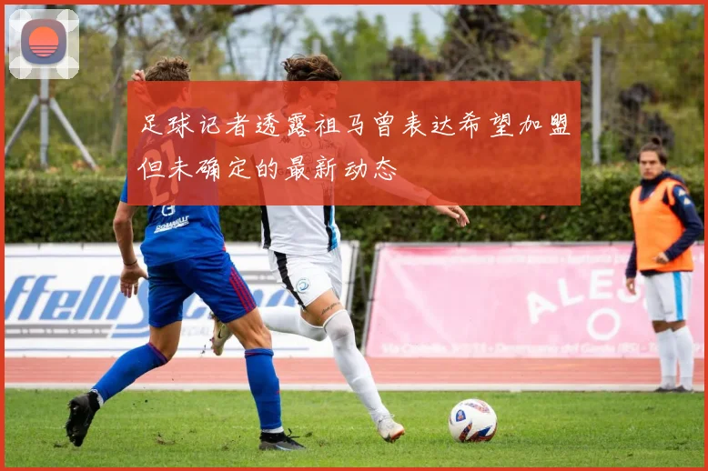 足球记者透露祖马曾表达希望加盟但未确定的最新动态