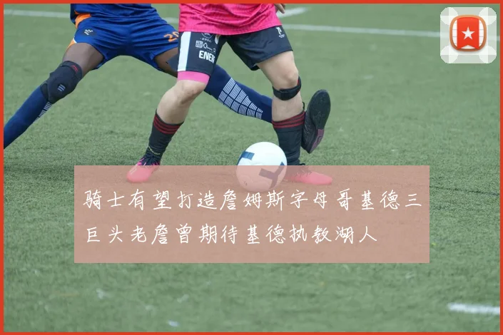 骑士有望打造詹姆斯字母哥基德三巨头老詹曾期待基德执教湖人