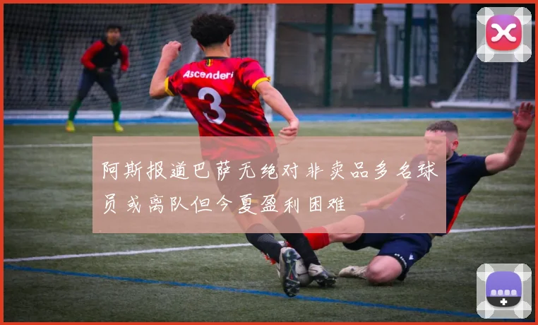 阿斯报道巴萨无绝对非卖品多名球员或离队但今夏盈利困难