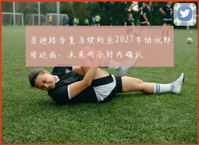 吕迪格与皇马续约至2027年协议即将达成，未来两小时内确认