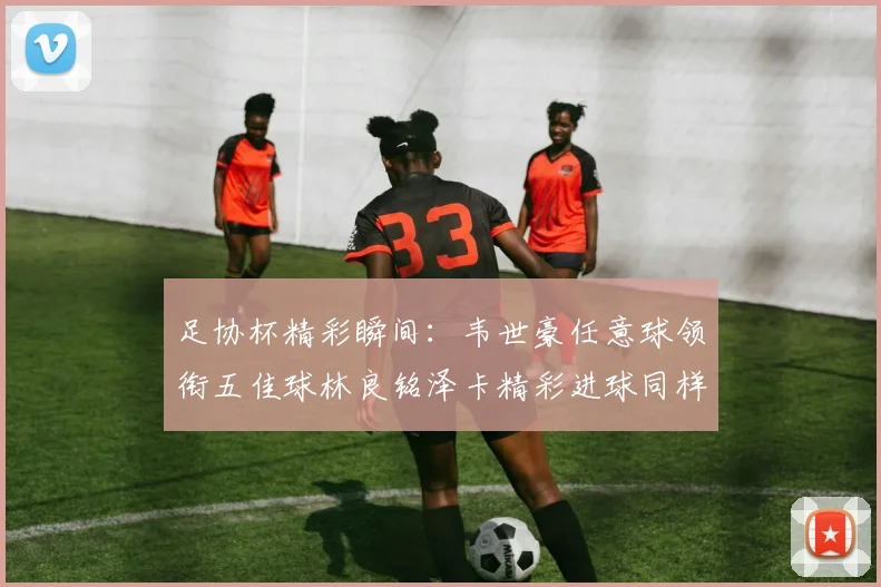 足协杯精彩瞬间：韦世豪任意球领衔五佳球林良铭泽卡精彩进球同样耀眼