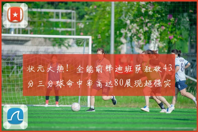 状元大热！全能前锋迪班萨狂砍43分三分球命中率高达80展现超强实力