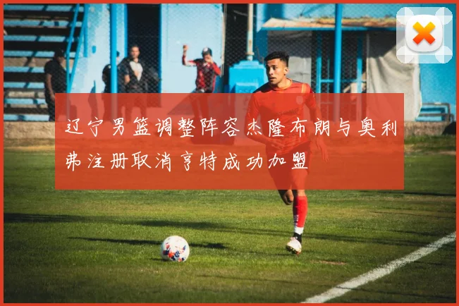 辽宁男篮调整阵容杰隆布朗与奥利弗注册取消亨特成功加盟