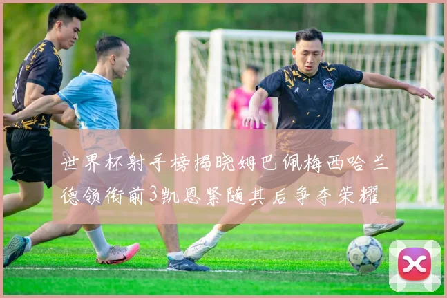 世界杯射手榜揭晓姆巴佩梅西哈兰德领衔前3凯恩紧随其后争夺荣耀