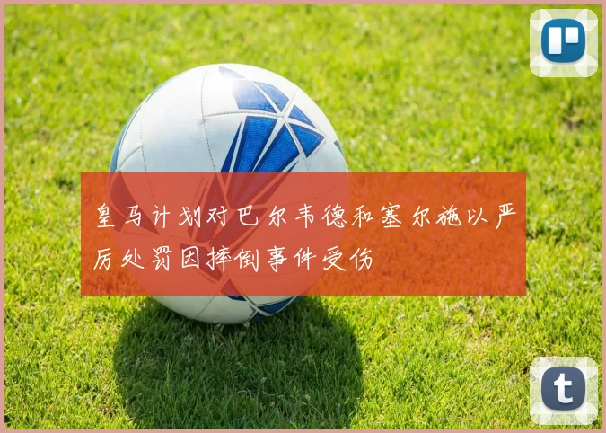 皇马计划对巴尔韦德和塞尔施以严厉处罚因摔倒事件受伤