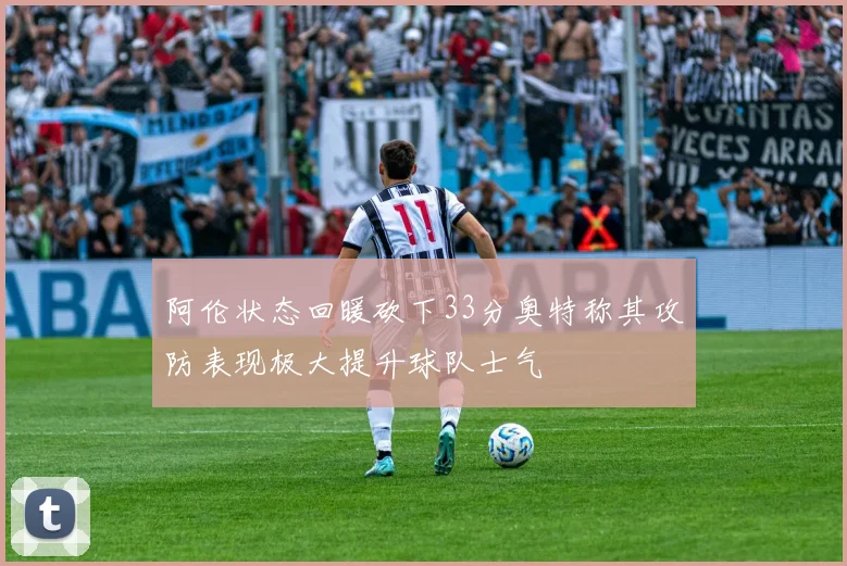 阿伦状态回暖砍下33分奥特称其攻防表现极大提升球队士气