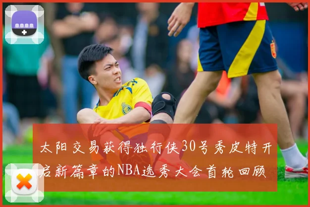 太阳交易获得独行侠30号秀皮特开启新篇章的NBA选秀大会首轮回顾