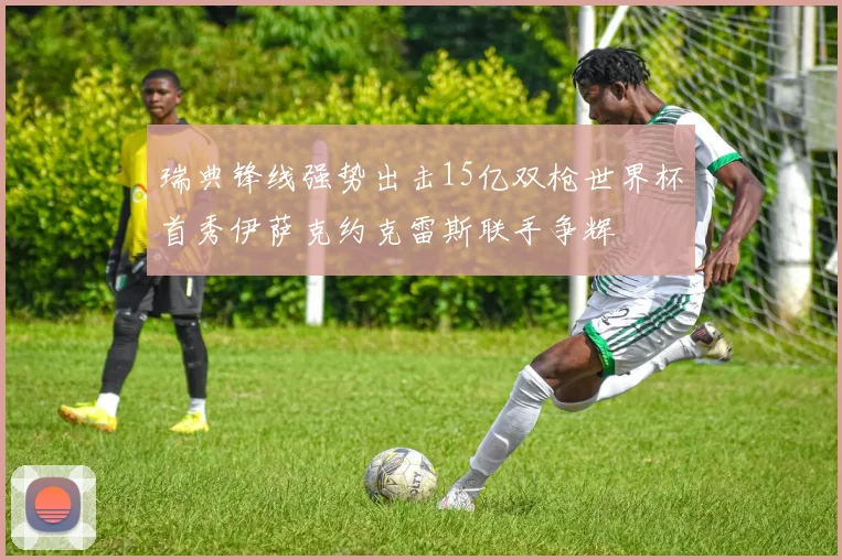 瑞典锋线强势出击15亿双枪世界杯首秀伊萨克约克雷斯联手争辉