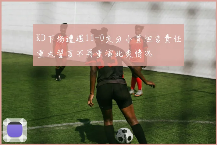 KD下场遭遇11-0失分小贾坦言责任重大誓言不再重演此类情况