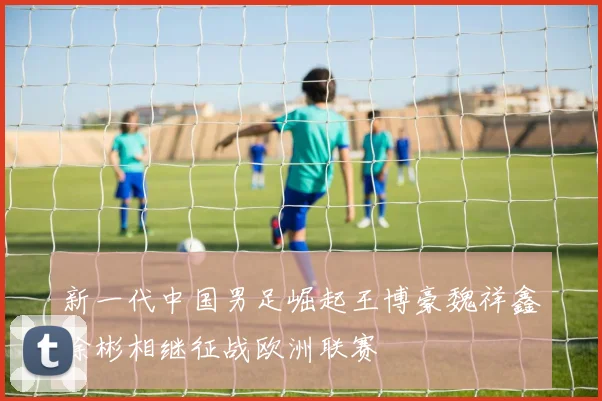 新一代中国男足崛起王博豪魏祥鑫徐彬相继征战欧洲联赛