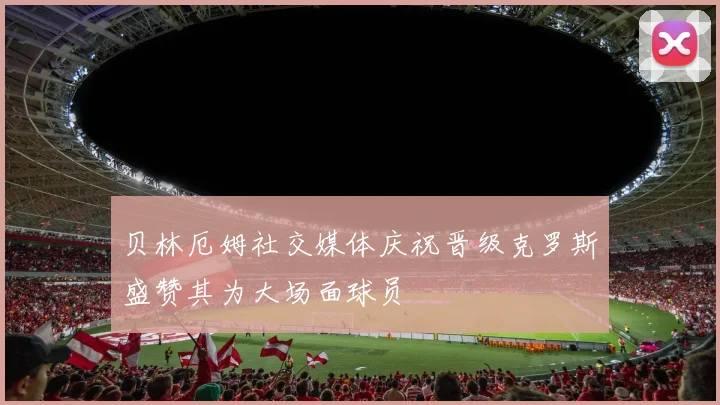 贝林厄姆社交媒体庆祝晋级克罗斯盛赞其为大场面球员