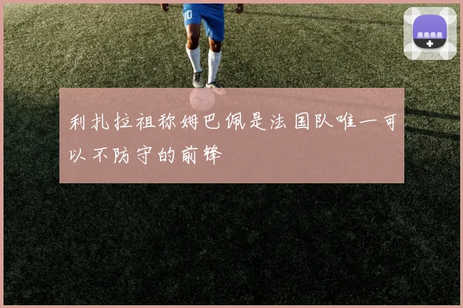 利扎拉祖称姆巴佩是法国队唯一可以不防守的前锋