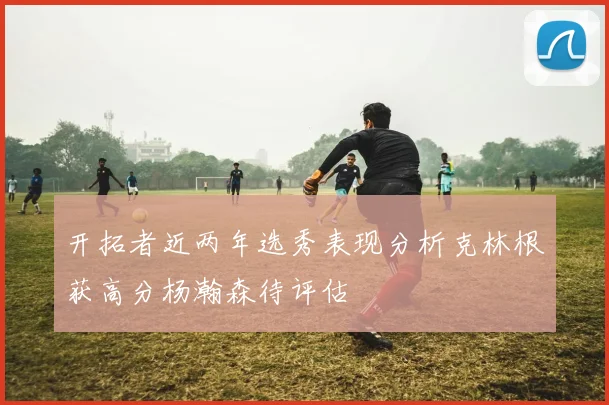 开拓者近两年选秀表现分析克林根获高分杨瀚森待评估