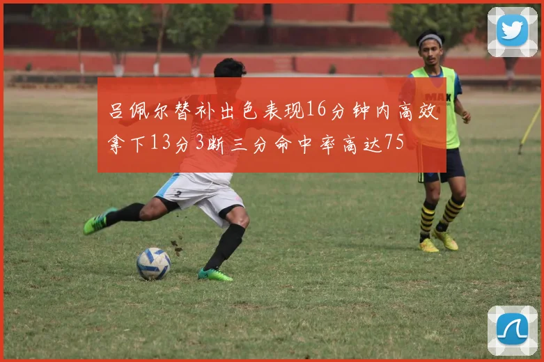 吕佩尔替补出色表现16分钟内高效拿下13分3断三分命中率高达75