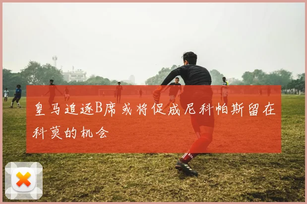 皇马追逐B席或将促成尼科帕斯留在科莫的机会
