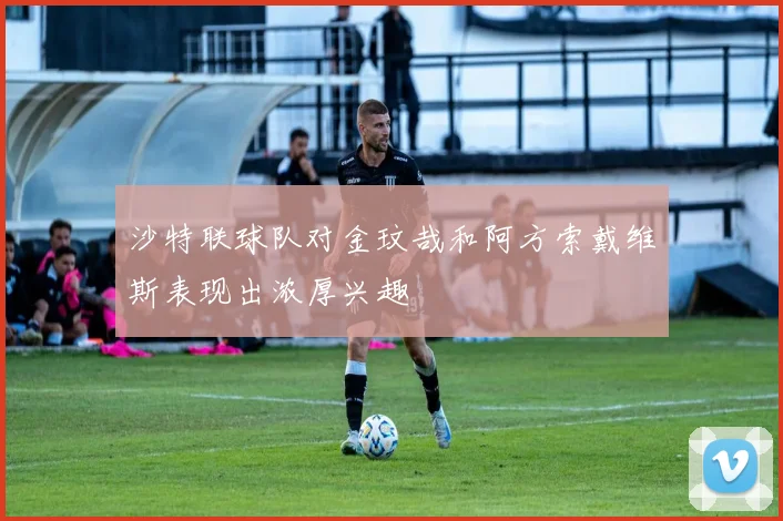 沙特联球队对金玟哉和阿方索戴维斯表现出浓厚兴趣