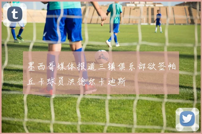 墨西哥媒体报道三镇俱乐部欲签帕丘卡球员洪德尔卡迪斯